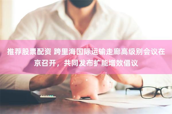 推荐股票配资 跨里海国际运输走廊高级别会议在京召开,共同发布扩能增效倡议