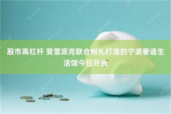 股市高杠杆 斐雪派克联合树礼打造的宁波奢适生活馆今日开业