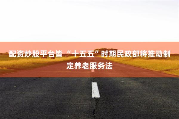 配资炒股平台皆 “十五五”时期民政部将推动制定养老服务法