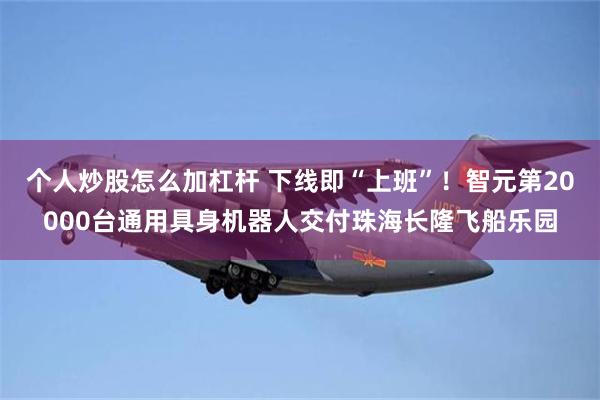 个人炒股怎么加杠杆 下线即“上班”！智元第20000台通用具身机器人交付珠海长隆飞船乐园