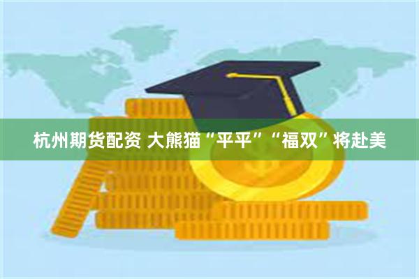 杭州期货配资 大熊猫“平平”“福双”将赴美