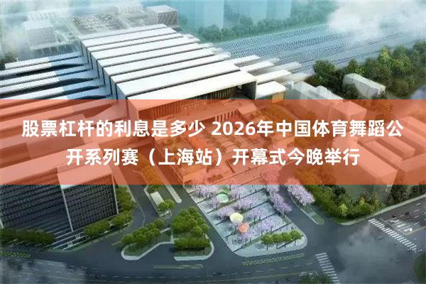 股票杠杆的利息是多少 2026年中国体育舞蹈公开系列赛（上海站）开幕式今晚举行