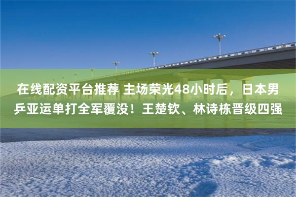 在线配资平台推荐 主场荣光48小时后，日本男乒亚运单打全军覆没！王楚钦、林诗栋晋级四强