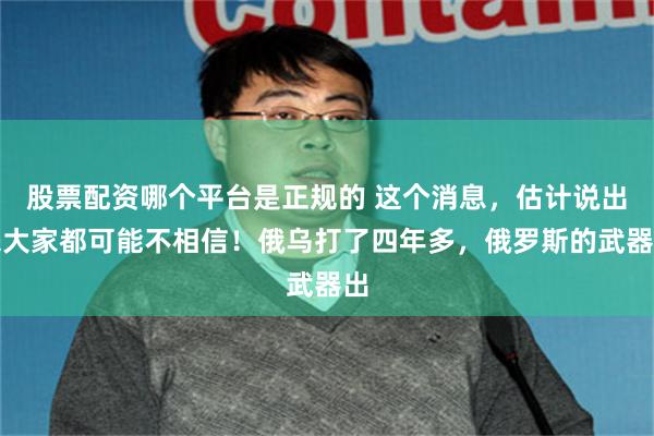 股票配资哪个平台是正规的 这个消息，估计说出来大家都可能不相信！俄乌打了四年多，俄罗斯的武器出