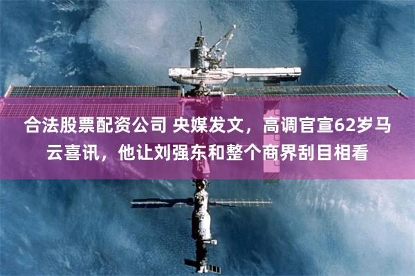 合法股票配资公司 央媒发文，高调官宣62岁马云喜讯，他让刘强东和整个商界刮目相看