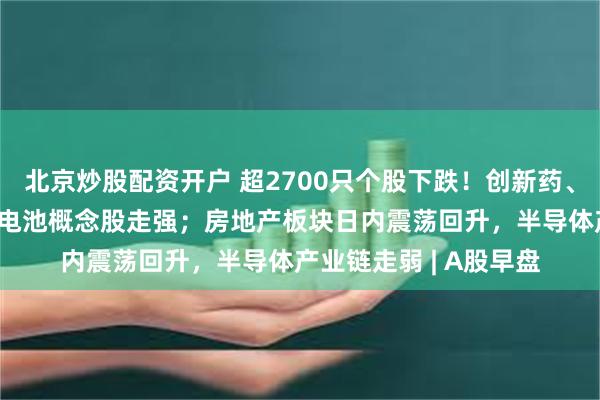 北京炒股配资开户 超2700只个股下跌！创新药、CRO、机器人、固态电池概念股走强；房地产板块日内震荡回升，半导体产业链走弱 | A股早盘