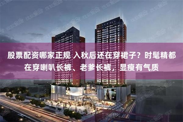 股票配资哪家正规 入秋后还在穿裙子？时髦精都在穿喇叭长裤、老爹长裤，显瘦有气质
