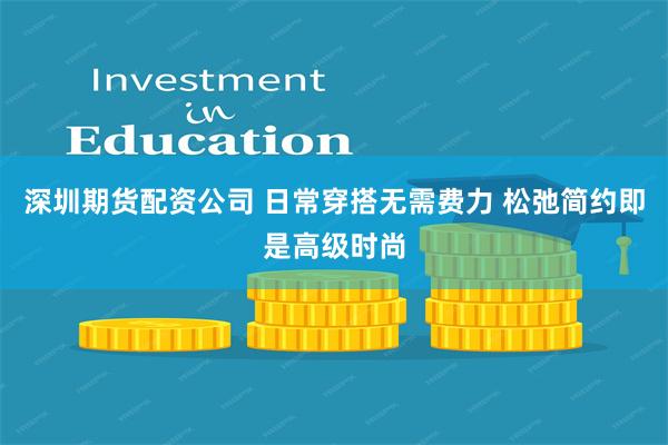 深圳期货配资公司 日常穿搭无需费力 松弛简约即是高级时尚