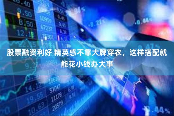 股票融资利好 精英感不靠大牌穿衣，这样搭配就能花小钱办大事