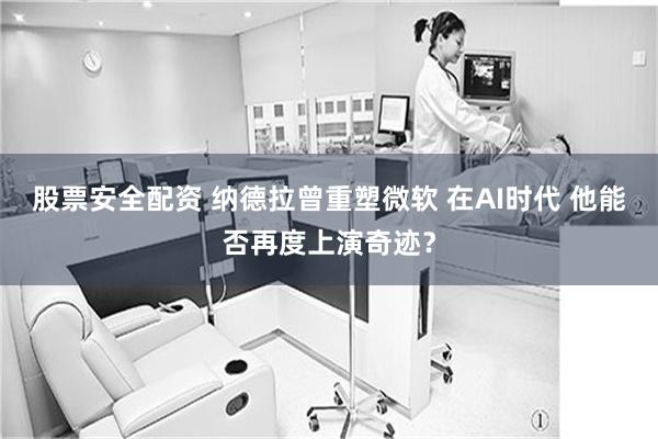 股票安全配资 纳德拉曾重塑微软 在AI时代 他能否再度上演奇迹？