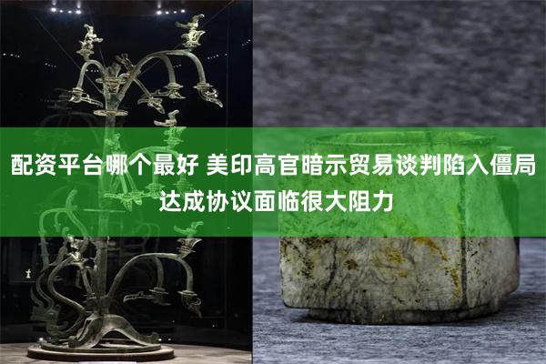 配资平台哪个最好 美印高官暗示贸易谈判陷入僵局 达成协议面临很大阻力