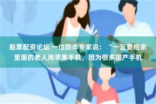 股票配资论坛 一位防诈专家说： “一定要给家里面的老人用苹果手机，因为很多国产手机