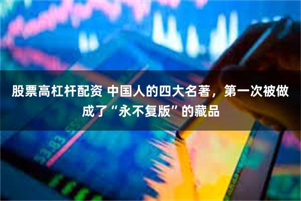 股票高杠杆配资 中国人的四大名著,第一次被做成了“永不复版”的藏品