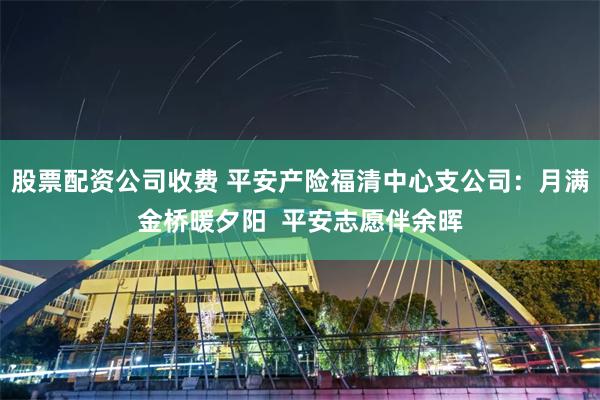 股票配资公司收费 平安产险福清中心支公司：月满金桥暖夕阳  平安志愿伴余晖