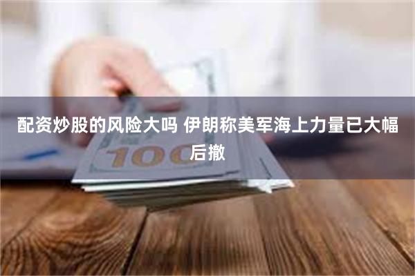 配资炒股的风险大吗 伊朗称美军海上力量已大幅后撤