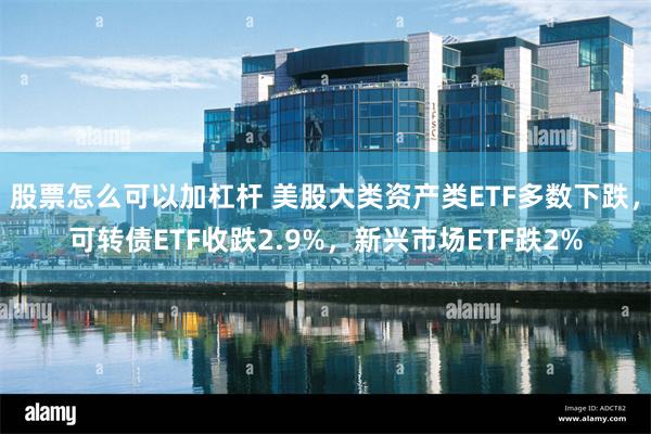 股票怎么可以加杠杆 美股大类资产类ETF多数下跌,可转债ETF收跌2.9%,新兴市场ETF跌2%
