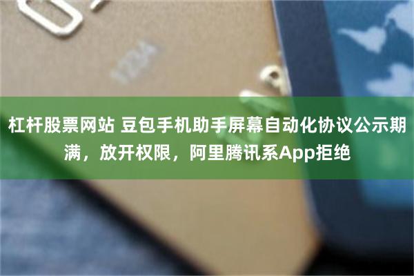 杠杆股票网站 豆包手机助手屏幕自动化协议公示期满，放开权限，阿里腾讯系App拒绝