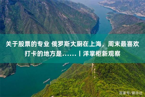 关于股票的专业 俄罗斯大厨在上海，周末最喜欢打卡的地方是……丨洋掌柜新观察