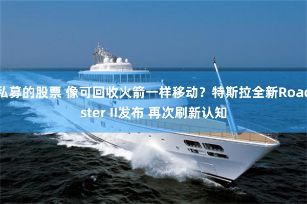 私募的股票 像可回收火箭一样移动？特斯拉全新Roadster II发布 再次刷新认知